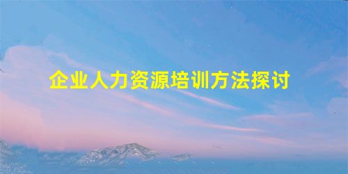 企业人力资源培训方法探讨 企业人力资源培训方法探讨