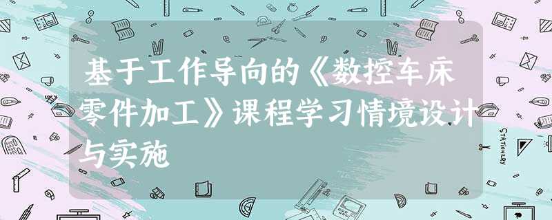 基于工作导向的《数控车床零件加工》课程学习情境设计与实施 基于工作导向的《数控车床零件加工》课程学习情境设计与实施