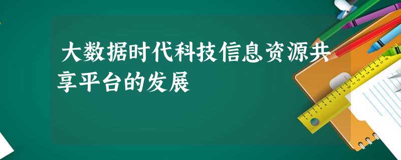 大数据时代科技信息资源共享平台的发展 大数据时代科技信息资源共享平台的发展