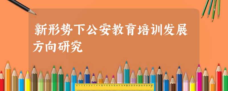 新形势下公安教育培训发展方向研究 新形势下公安教育培训发展方向研究