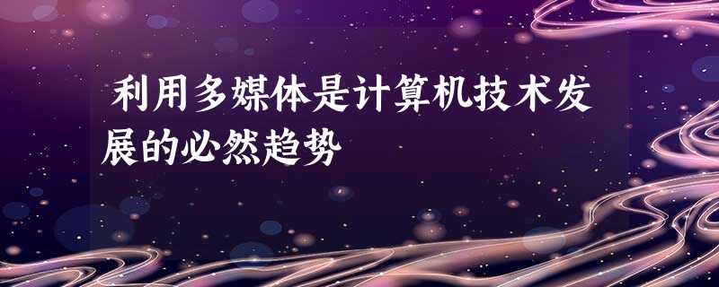 利用多媒体是计算机技术发展的必然趋势 利用多媒体是计算机技术发展的必然趋势