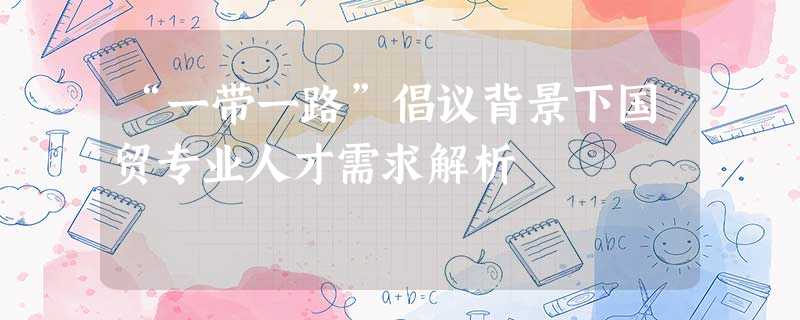 “一带一路”倡议背景下国贸专业人才需求解析 “一带一路”倡议背景下国贸专业人才需求解析