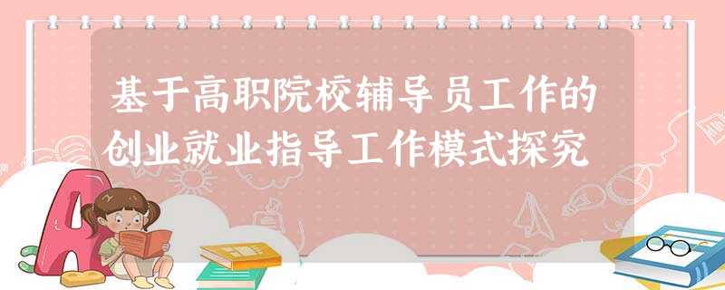 基于高职院校辅导员工作的创业就业指导工作模式探究 基于高职院校辅导员工作的创业就业指导工作模式探究