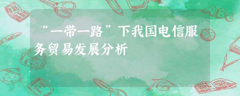 “一带一路”下我国电信服务贸易发展分析 “一带一路”下我国电信服务贸易发展分析