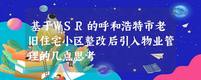 基于WSR的呼和浩特市老旧住宅小区整改后引入物业管理的几点思考 基于WSR的呼和浩特市老旧住宅小区整改后引入物业管理的几点思考