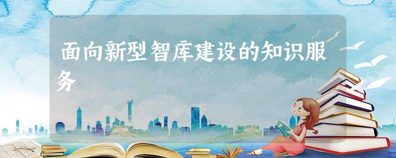 面向新型智库建设的知识服务 面向新型智库建设的知识服务