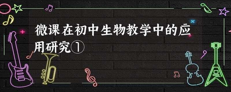 微课在初中生物教学中的应用研究① 微课在初中生物教学中的应用研究①