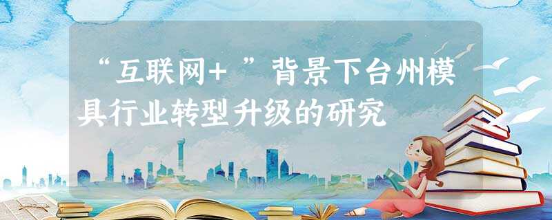 “互联网+”背景下台州模具行业转型升级的研究 “互联网+”背景下台州模具行业转型升级的研究