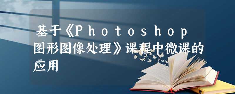 基于《Photoshop图形图像处理》课程中微课的应用 基于《Photoshop图形图像处理》课程中微课的应用