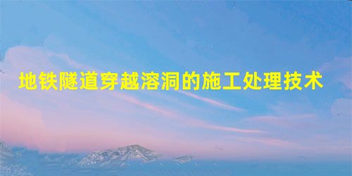 地铁隧道穿越溶洞的施工处理技术 地铁隧道穿越溶洞的施工处理技术
