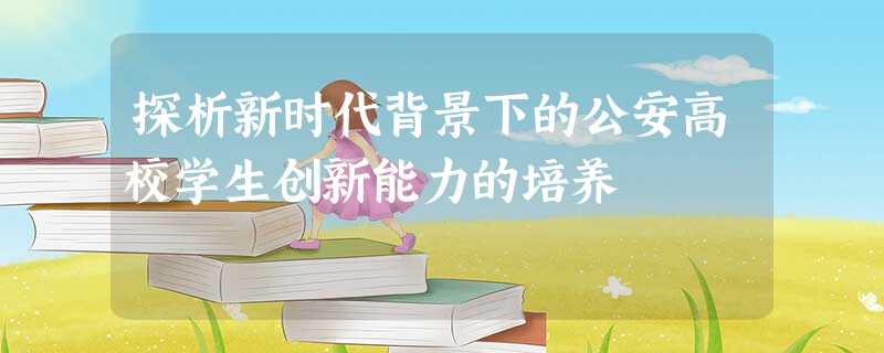 探析新时代背景下的公安高校学生创新能力的培养 探析新时代背景下的公安高校学生创新能力的培养