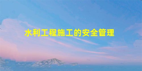 水利工程施工的安全管理 水利工程施工的安全管理