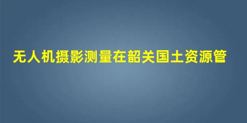 无人机摄影测量在韶关国土资源管理中的应用 无人机摄影测量在韶关国土资源管理中的应用