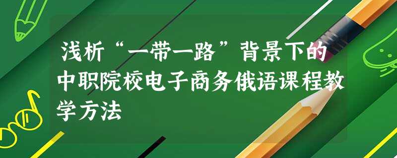 浅析“一带一路”背景下的中职院校电子商务俄语课程教学方法 浅析“一带一路”背景下的中职院校电子商务俄语课程教学方法