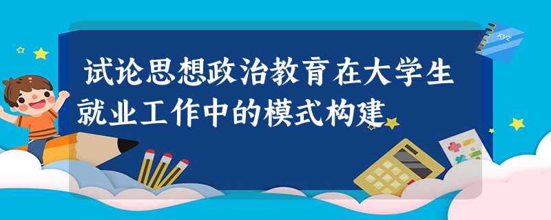 试论思想政治教育在大学生就业工作中的模式构建 试论思想政治教育在大学生就业工作中的模式构建