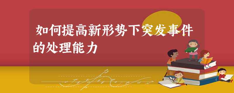 如何提高新形势下突发事件的处理能力 如何提高新形势下突发事件的处理能力