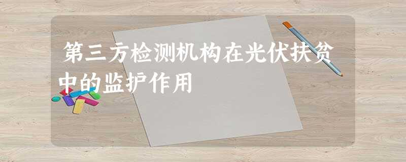 第三方检测机构在光伏扶贫中的监护作用 第三方检测机构在光伏扶贫中的监护作用