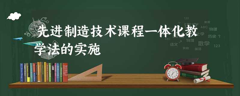 先进制造技术课程一体化教学法的实施 先进制造技术课程一体化教学法的实施