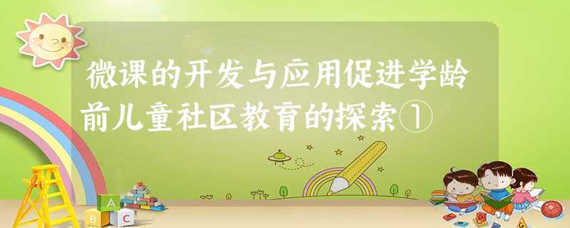 微课的开发与应用促进学龄前儿童社区教育的探索① 微课的开发与应用促进学龄前儿童社区教育的探索①