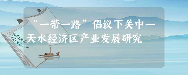 “一带一路”倡议下关中—天水经济区产业发展研究 “一带一路”倡议下关中—天水经济区产业发展研究