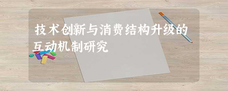 技术创新与消费结构升级的互动机制研究 技术创新与消费结构升级的互动机制研究