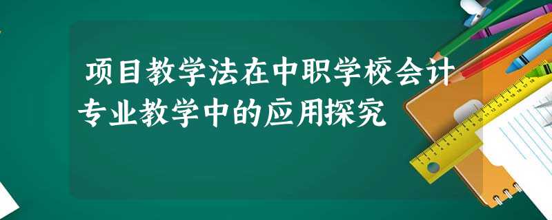 项目教学法在中职学校会计专业教学中的应用探究 项目教学法在中职学校会计专业教学中的应用探究