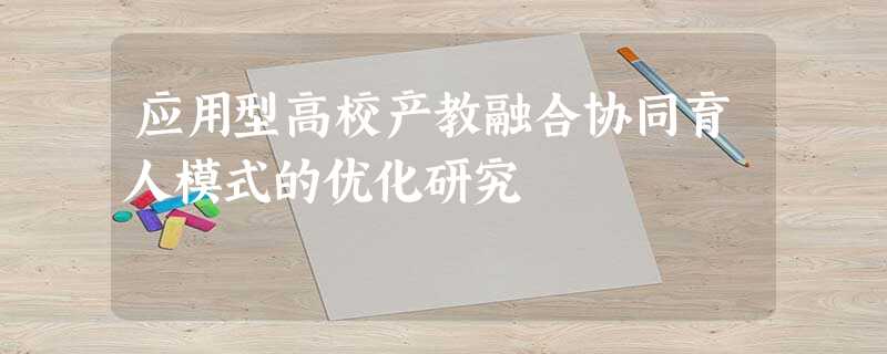 应用型高校产教融合协同育人模式的优化研究 应用型高校产教融合协同育人模式的优化研究