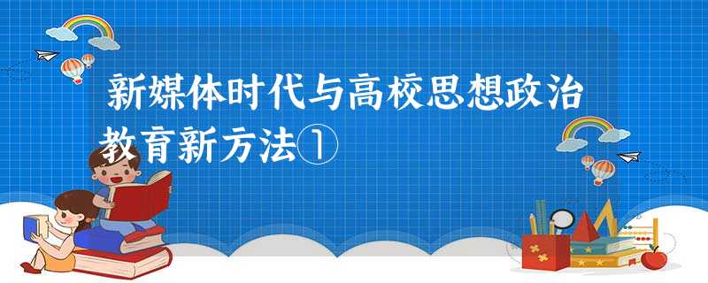 新媒体时代与高校思想政治教育新方法① 新媒体时代与高校思想政治教育新方法①