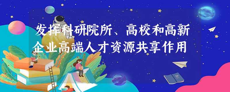 发挥科研院所、高校和高新企业高端人才资源共享作用 发挥科研院所、高校和高新企业高端人才资源共享作用