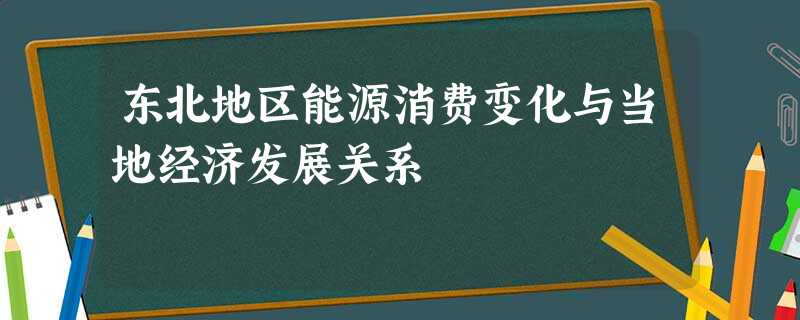 东北地区能源消费变化与当地经济发展关系 东北地区能源消费变化与当地经济发展关系