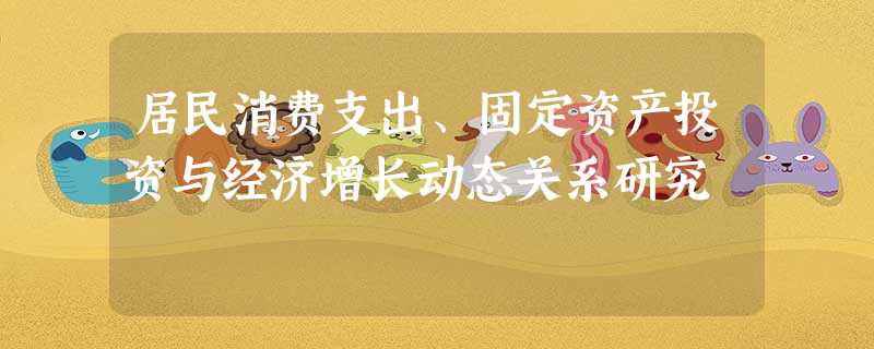 居民消费支出、固定资产投资与经济增长动态关系研究 居民消费支出、固定资产投资与经济增长动态关系研究