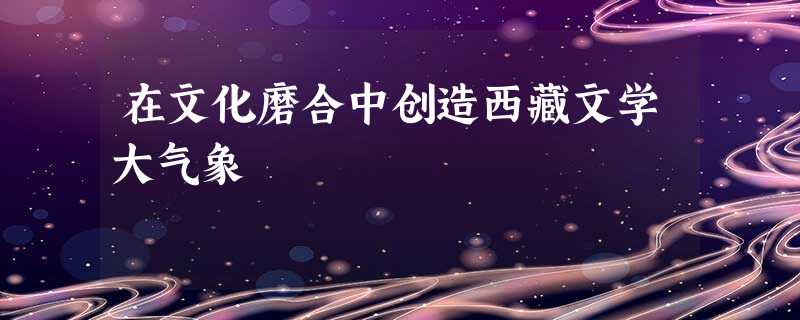 在文化磨合中创造西藏文学大气象 在文化磨合中创造西藏文学大气象