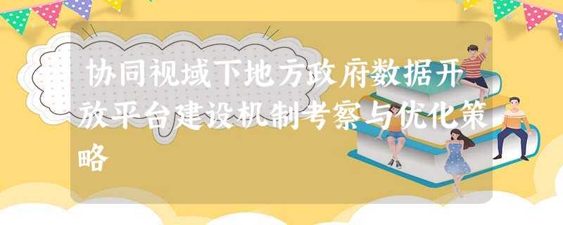 协同视域下地方政府数据开放平台建设机制考察与优化策略 协同视域下地方政府数据开放平台建设机制考察与优化策略