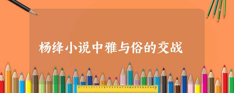 杨绛小说中雅与俗的交战 杨绛小说中雅与俗的交战