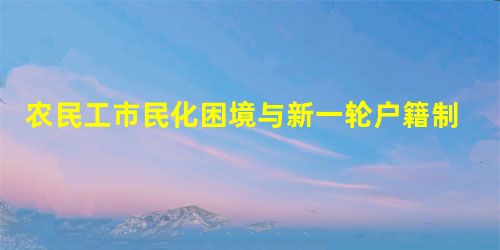 农民工市民化困境与新一轮户籍制度改革反思 农民工市民化困境与新一轮户籍制度改革反思