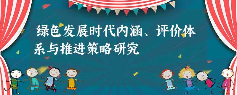 绿色发展时代内涵、评价体系与推进策略研究 绿色发展时代内涵、评价体系与推进策略研究
