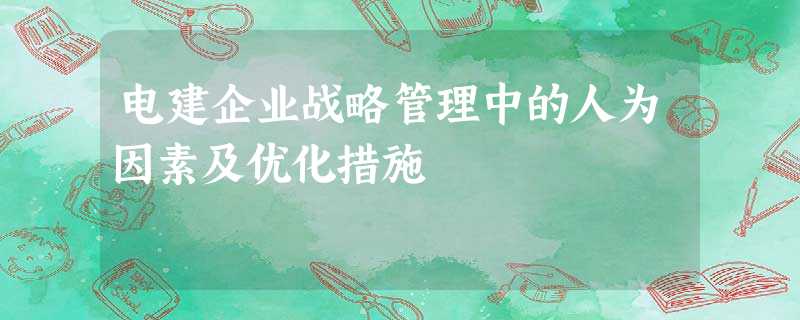 电建企业战略管理中的人为因素及优化措施 电建企业战略管理中的人为因素及优化措施