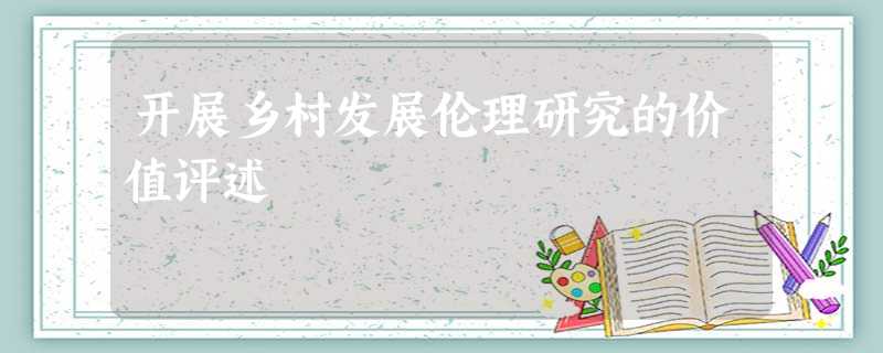 开展乡村发展伦理研究的价值评述 开展乡村发展伦理研究的价值评述