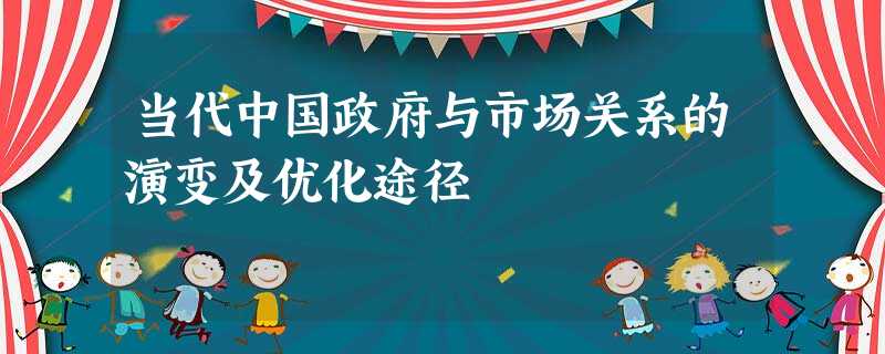 当代中国政府与市场关系的演变及优化途径 当代中国政府与市场关系的演变及优化途径