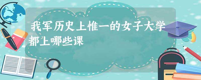 我军历史上惟一的女子大学都上哪些课 我军历史上惟一的女子大学都上哪些课