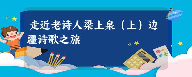 走近老诗人梁上泉(上)边疆诗歌之旅 走近老诗人梁上泉(上)边疆诗歌之旅