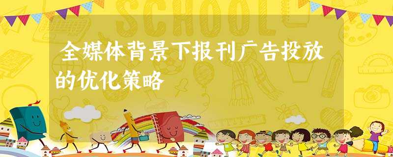 全媒体背景下报刊广告投放的优化策略 全媒体背景下报刊广告投放的优化策略