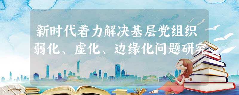 新时代着力解决基层党组织弱化、虚化、边缘化问题研究 新时代着力解决基层党组织弱化、虚化、边缘化问题研究