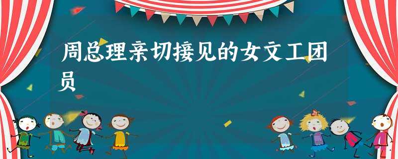 周总理亲切接见的女文工团员 周总理亲切接见的女文工团员
