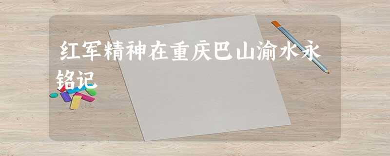 红军精神在重庆巴山渝水永铭记 红军精神在重庆巴山渝水永铭记
