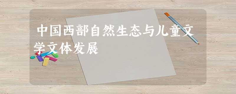 中国西部自然生态与儿童文学文体发展 中国西部自然生态与儿童文学文体发展