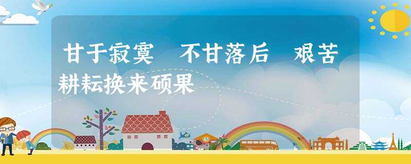 甘于寂寞 不甘落后 艰苦耕耘换来硕果 甘于寂寞 不甘落后 艰苦耕耘换来硕果