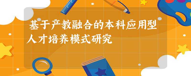 基于产教融合的本科应用型人才培养模式研究 基于产教融合的本科应用型人才培养模式研究