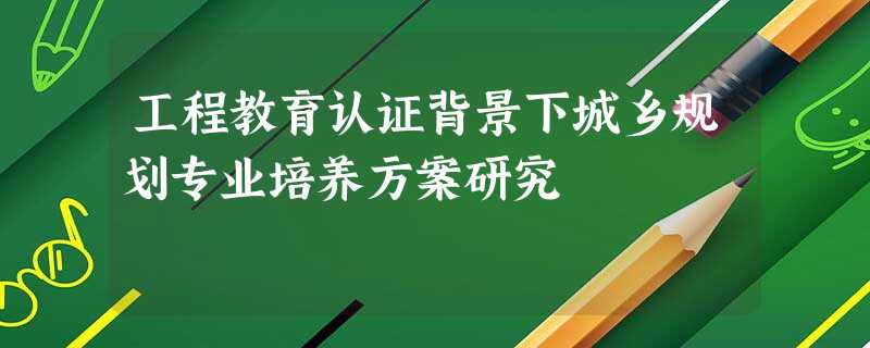工程教育认证背景下城乡规划专业培养方案研究 工程教育认证背景下城乡规划专业培养方案研究