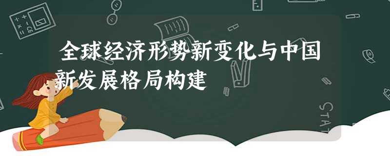 全球经济形势新变化与中国新发展格局构建 全球经济形势新变化与中国新发展格局构建